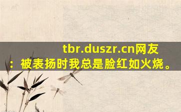 tbr.duszr.cn网友：被表扬时我总是脸红如火烧。
